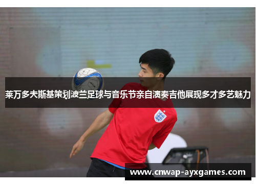 莱万多夫斯基策划波兰足球与音乐节亲自演奏吉他展现多才多艺魅力 莱万多夫斯基策划波兰足球与音乐节亲自演奏吉他展现多才多艺魅力