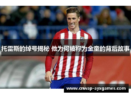 托雷斯的绰号揭秘 他为何被称为金童的背后故事 托雷斯的绰号揭秘 他为何被称为金童的背后故事