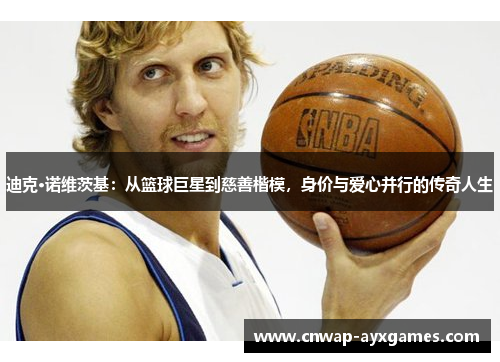 迪克·诺维茨基：从篮球巨星到慈善楷模，身价与爱心并行的传奇人生