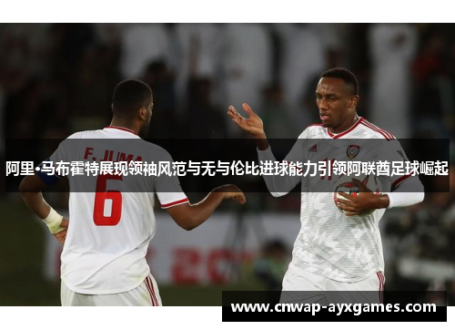 阿里·马布霍特展现领袖风范与无与伦比进球能力引领阿联酋足球崛起