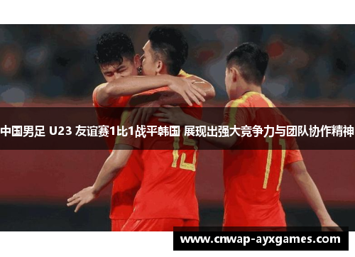 中国男足 U23 友谊赛1比1战平韩国 展现出强大竞争力与团队协作精神
