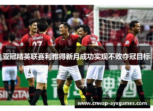 亚冠精英联赛利雅得新月成功实现不败夺冠目标