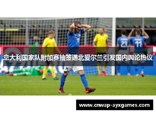 意大利国家队附加赛抽签遇北爱尔兰引发国内舆论热议 意大利国家队附加赛抽签遇北爱尔兰引发国内舆论热议