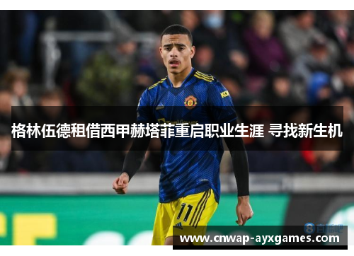 格林伍德租借西甲赫塔菲重启职业生涯 寻找新生机 格林伍德租借西甲赫塔菲重启职业生涯 寻找新生机