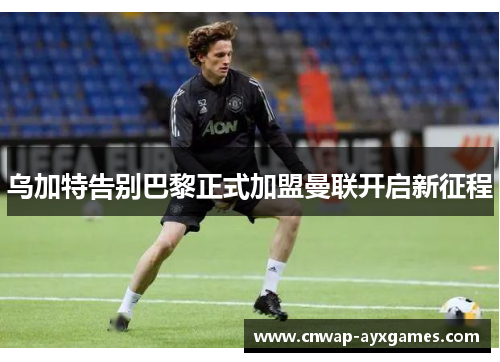 乌加特告别巴黎正式加盟曼联开启新征程